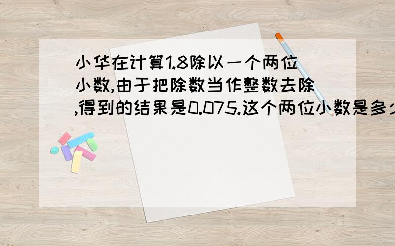 小华在计算1.8除以一个两位小数,由于把除数当作整数去除,得到的结果是0.075.这个两位小数是多少?