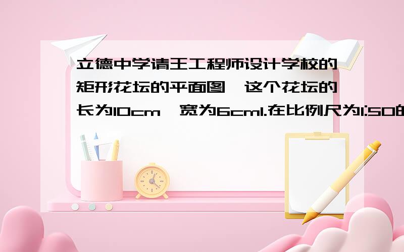 立德中学请王工程师设计学校的矩形花坛的平面图,这个花坛的长为10cm,宽为6cm1.在比例尺为1:50的平面图上,这个矩形的长和宽各是多少米?2在平面图上,这个花坛长和宽的比是多少?