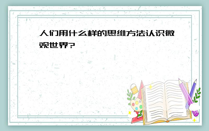 人们用什么样的思维方法认识微观世界?