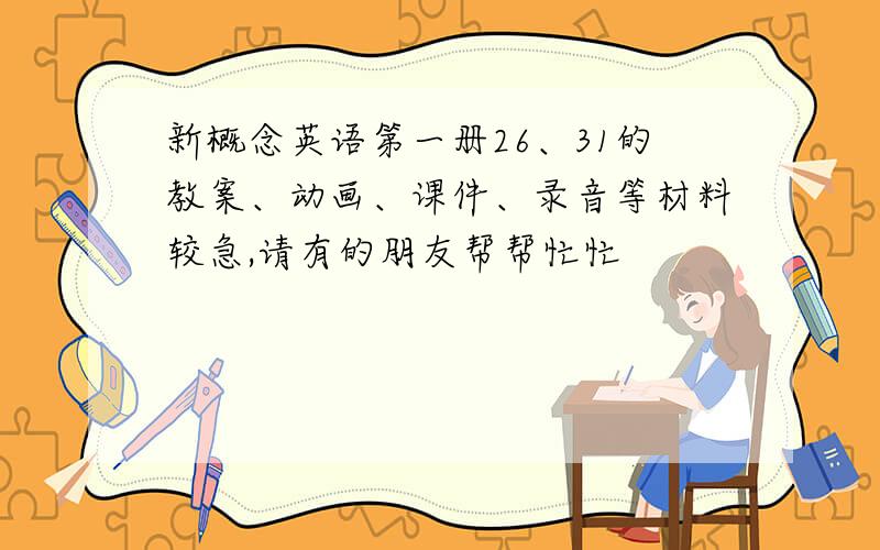 新概念英语第一册26、31的教案、动画、课件、录音等材料较急,请有的朋友帮帮忙忙