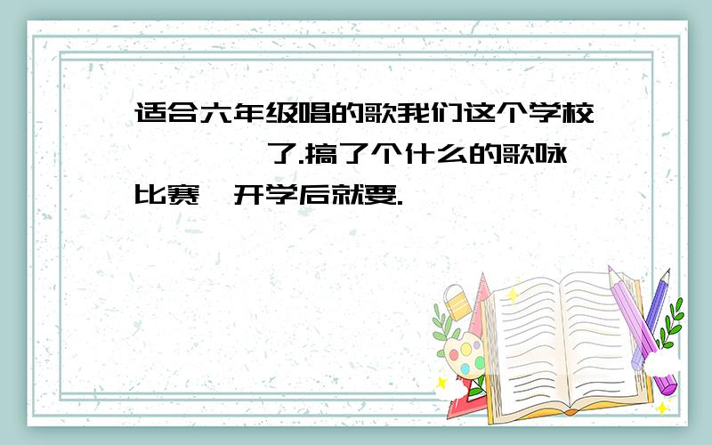 适合六年级唱的歌我们这个学校****了.搞了个什么的歌咏比赛,开学后就要.