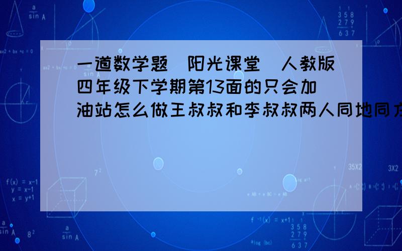 一道数学题(阳光课堂）人教版四年级下学期第13面的只会加油站怎么做王叔叔和李叔叔两人同地同方向出发,王叔叔每小时走6千米,李叔叔每小时走8千米.王叔叔先走2小时后,李叔叔才开始走,