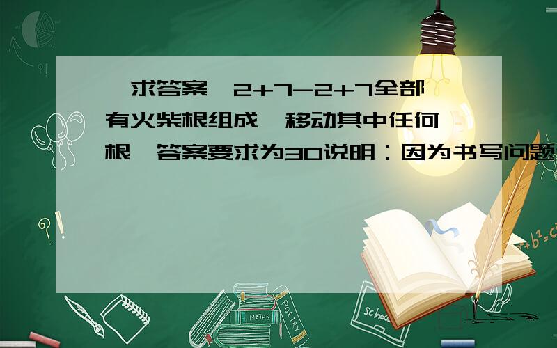 〖求答案〗2+7-2+7全部有火柴根组成,移动其中任何一根,答案要求为30说明：因为书写问题作如下解释,2是由横折横三根组成,7是由横折两根组成.