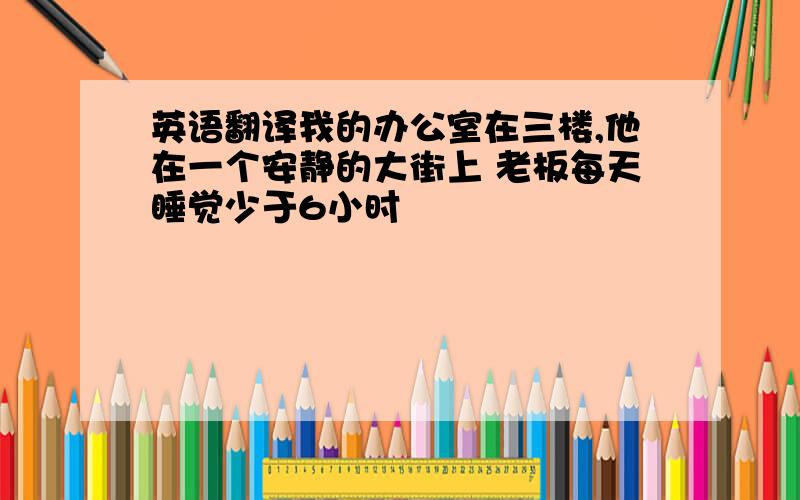 英语翻译我的办公室在三楼,他在一个安静的大街上 老板每天睡觉少于6小时