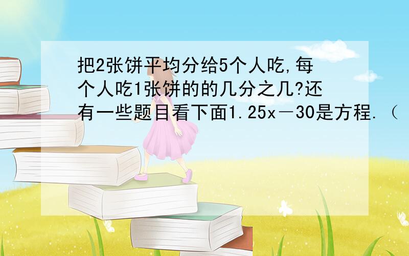 把2张饼平均分给5个人吃,每个人吃1张饼的的几分之几?还有一些题目看下面1.25x－30是方程.（ ）2.5立方米大于5平方米.（ ）3.1除以一个分数,商等于这个分数的倒数.（）4.2008年有366天.（）5.分