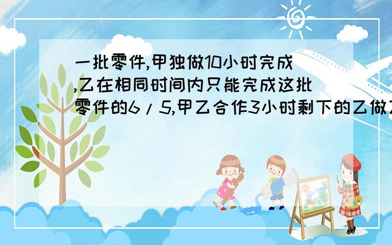 一批零件,甲独做10小时完成,乙在相同时间内只能完成这批零件的6/5,甲乙合作3小时剩下的乙做乙几小时完