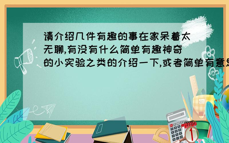 请介绍几件有趣的事在家呆着太无聊,有没有什么简单有趣神奇的小实验之类的介绍一下,或者简单有意思的事