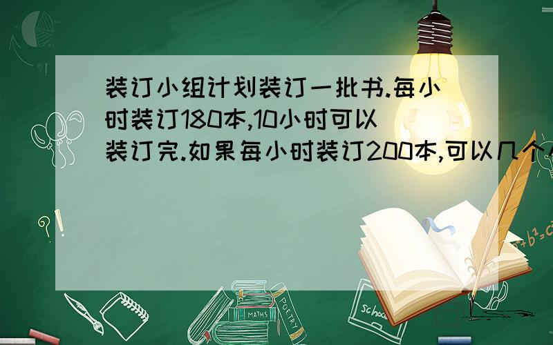 装订小组计划装订一批书.每小时装订180本,10小时可以装订完.如果每小时装订200本,可以几个小时完成比例解东湖农场要收割1080公顷小麦,原计划12天收割完,实际每天比原来多收割18公顷,实际