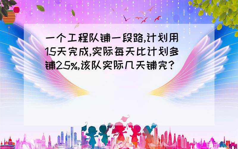 一个工程队铺一段路,计划用 15天完成,实际每天比计划多铺25%,该队实际几天铺完?