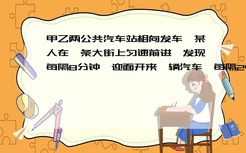 甲乙两公共汽车站相向发车,某人在一条大街上匀速前进,发现每隔8分钟,迎面开来一辆汽车,每隔24分钟从背后开来一辆汽车.如果发现两站发车的间隔时间相等,车速相同,则甲.乙两站每发一辆