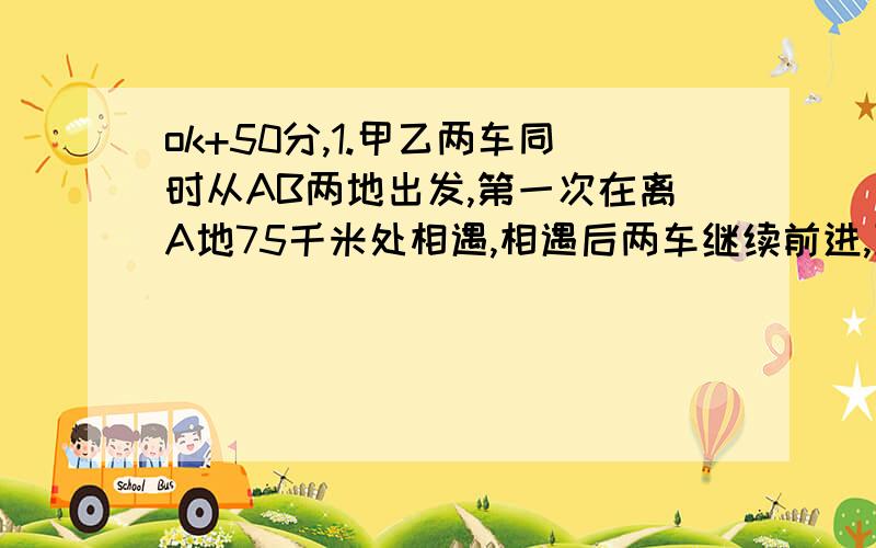 ok+50分,1.甲乙两车同时从AB两地出发,第一次在离A地75千米处相遇,相遇后两车继续前进,到达对方出发点后返回.第二次在离A地33千米处相遇.AB两地相距多少千米?2.小明从家步行去上学,原计划每