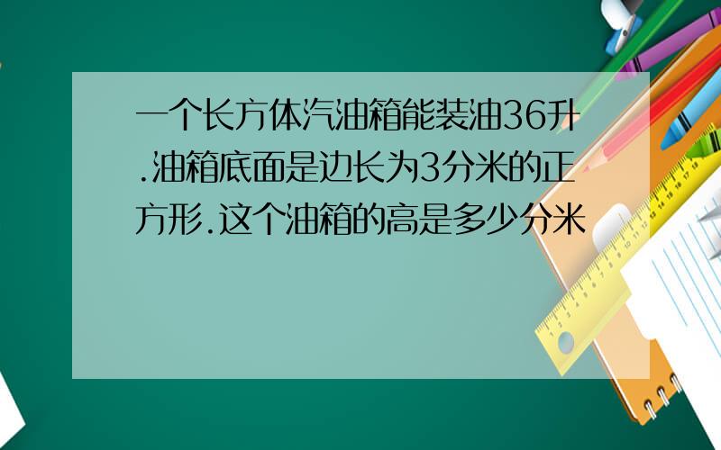 一个长方体汽油箱能装油36升.油箱底面是边长为3分米的正方形.这个油箱的高是多少分米