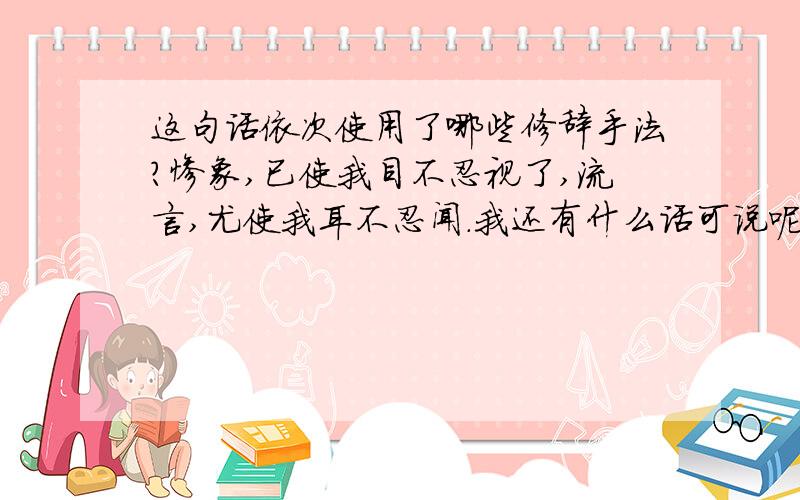 这句话依次使用了哪些修辞手法?惨象,已使我目不忍视了,流言,尤使我耳不忍闻.我还有什么话可说呢?我懂得衰亡民族之所以沉默的缘由了.沉默啊,不在沉默中爆发,就在沉默中灭亡.第一句和最