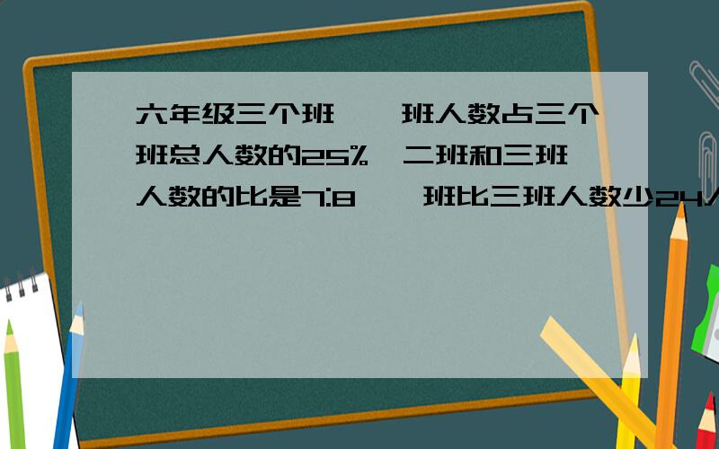 六年级三个班,一班人数占三个班总人数的25%,二班和三班人数的比是7:8,一班比三班人数少24人.六年级...六年级三个班,一班人数占三个班总人数的25%,二班和三班人数的比是7:8,一班比三班人数