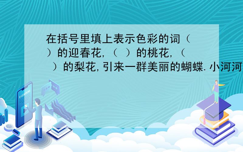 在括号里填上表示色彩的词（ ）的迎春花,（ ）的桃花,（ ）的梨花,引来一群美丽的蝴蝶.小河河面倒映着（ ）的天空,再加上岸边（ ）的柳树,真像一幅美丽的图画.