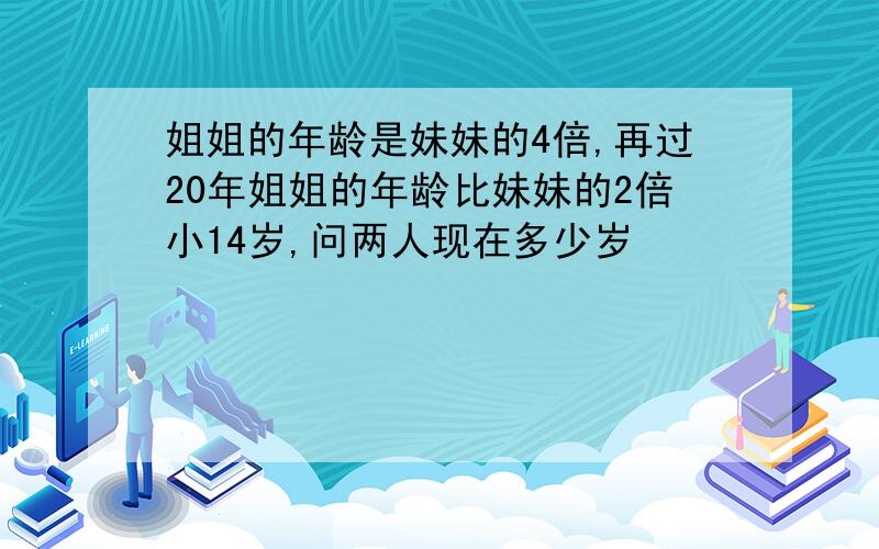 姐姐的年龄是妹妹的4倍,再过20年姐姐的年龄比妹妹的2倍小14岁,问两人现在多少岁