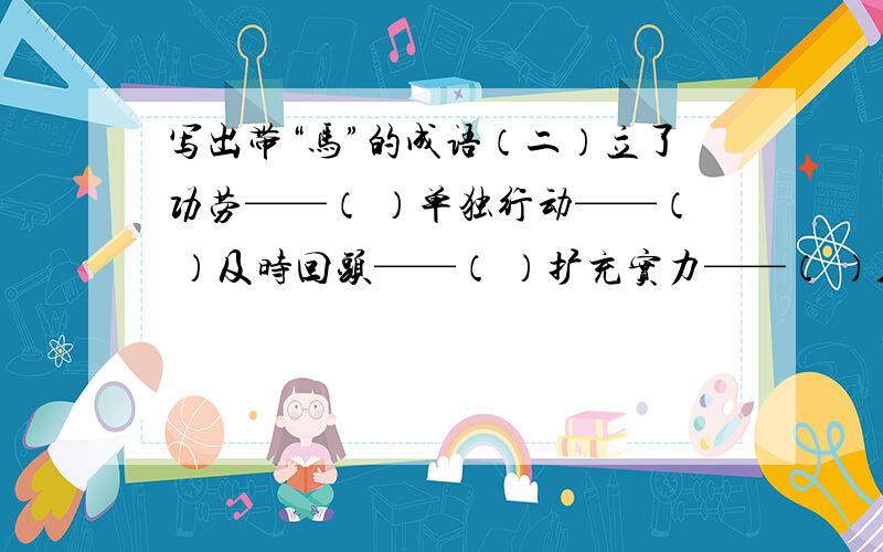 写出带“马”的成语（二）立了功劳——（ ）单独行动——（ ）及时回头——（ ）扩充实力——（ ）人马众多——（ ）走在前面——（ ）