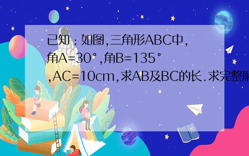 已知：如图,三角形ABC中,角A=30°,角B=135°,AC=10cm,求AB及BC的长.求完整解题过程.