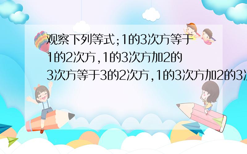 观察下列等式;1的3次方等于1的2次方,1的3次方加2的3次方等于3的2次方,1的3次方加2的3次方加3的3次方等于6的2次方,.,想一想,等式左边各个幂的底数与右边的底数有什么关系,并用等式表示出规