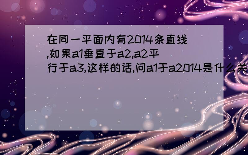 在同一平面内有2014条直线,如果a1垂直于a2,a2平行于a3,这样的话,问a1于a2014是什么关系?说明理由.在同一平面内有2014条直线,如果a1垂直于a2,a2平行于a3,a3垂直于a4，a4平行于a5。这样的话,问a1于a201