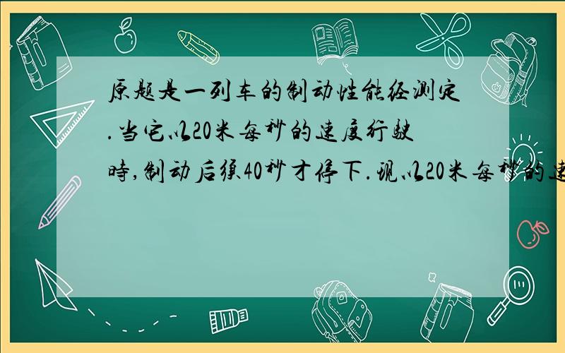 原题是一列车的制动性能经测定.当它以20米每秒的速度行驶时,制动后须40秒才停下.现以20米每秒的速度在水平轨道上行驶,司机发现前面180米处的一小车以6米每秒的速度同向行驶,于是立即制