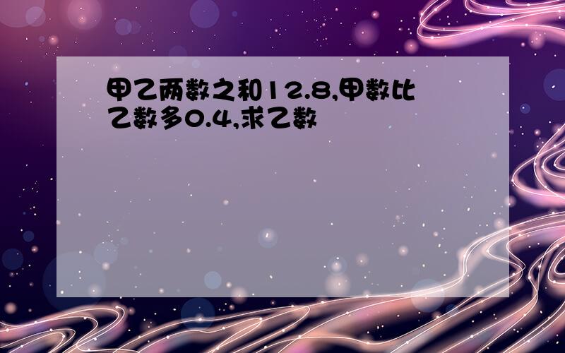 甲乙两数之和12.8,甲数比乙数多0.4,求乙数