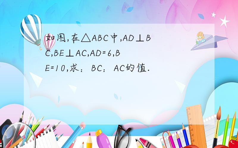 如图,在△ABC中,AD⊥BC,BE⊥AC,AD=6,BE=10,求：BC：AC的值.