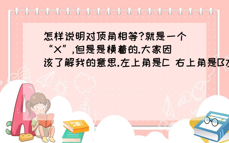 怎样说明对顶角相等?就是一个“X”,但是是横着的.大家因该了解我的意思.左上角是C 右上角是B左下角是A 右下角是D请问怎样说明对顶角?