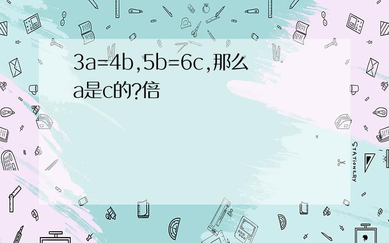 3a=4b,5b=6c,那么a是c的?倍