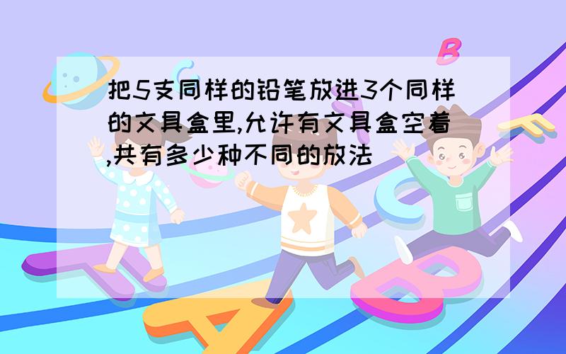 把5支同样的铅笔放进3个同样的文具盒里,允许有文具盒空着,共有多少种不同的放法