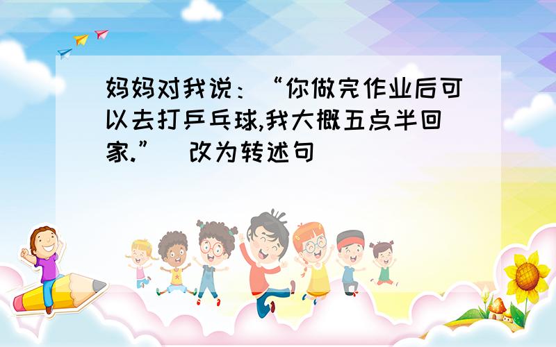 妈妈对我说：“你做完作业后可以去打乒乓球,我大概五点半回家.”（改为转述句）