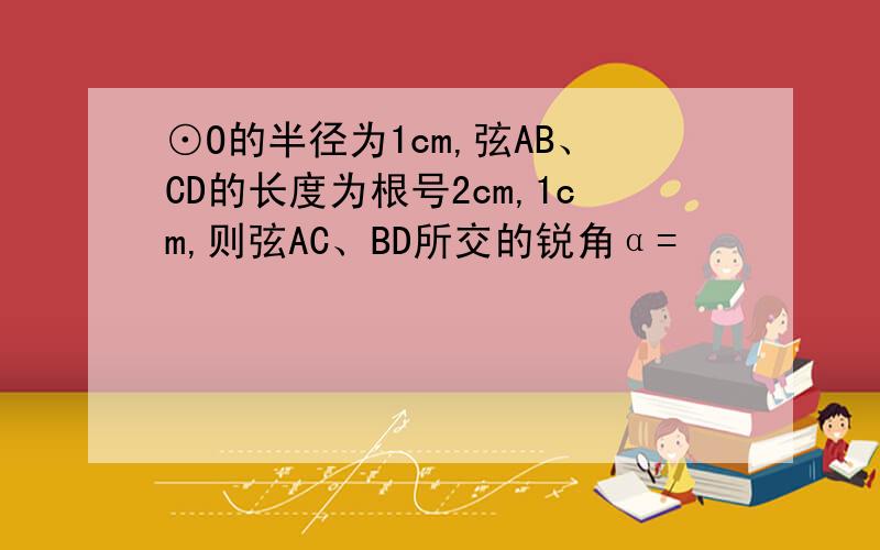 ⊙O的半径为1cm,弦AB、CD的长度为根号2cm,1cm,则弦AC、BD所交的锐角α=