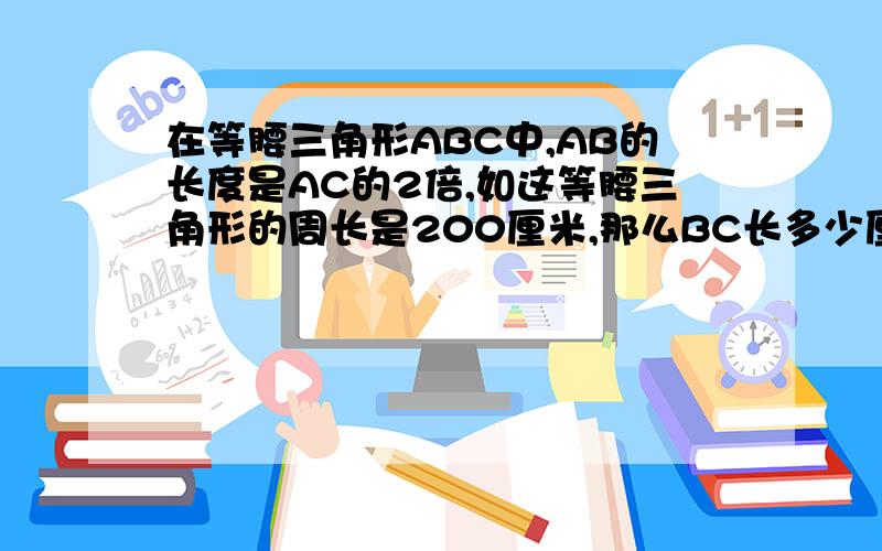 在等腰三角形ABC中,AB的长度是AC的2倍,如这等腰三角形的周长是200厘米,那么BC长多少厘米?