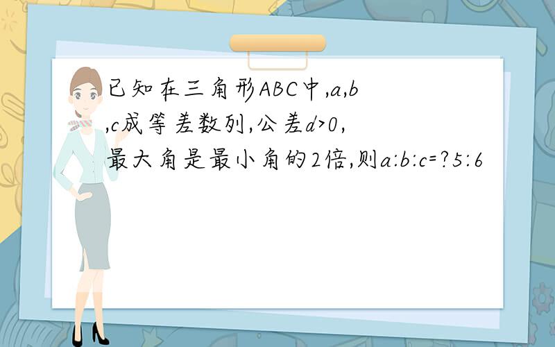 已知在三角形ABC中,a,b,c成等差数列,公差d>0,最大角是最小角的2倍,则a:b:c=?5:6