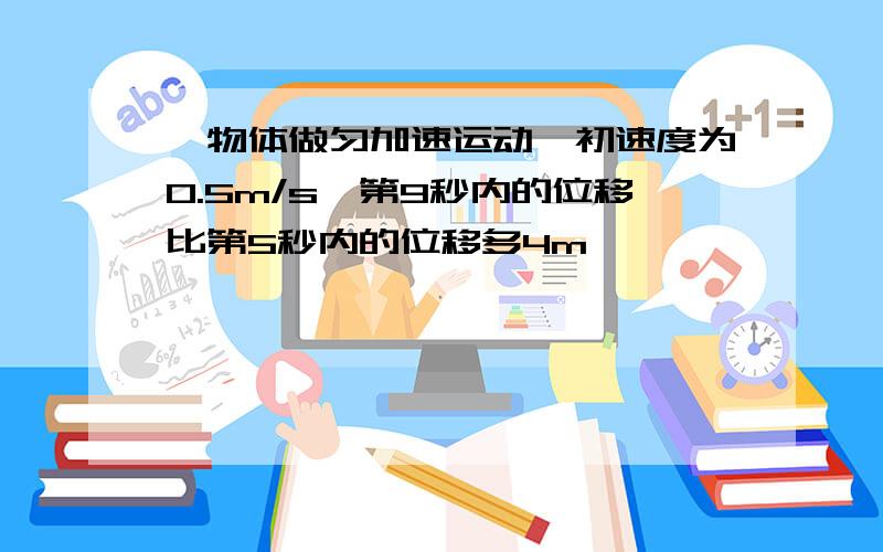 一物体做匀加速运动,初速度为0.5m/s,第9秒内的位移比第5秒内的位移多4m,