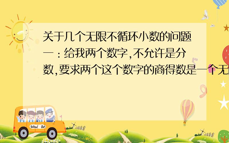 关于几个无限不循环小数的问题一：给我两个数字,不允许是分数,要求两个这个数字的商得数是一个无限不循环小数.二：用一个圆的的周长与直径相除,得数是π（3.1415926……）求圆周长和直