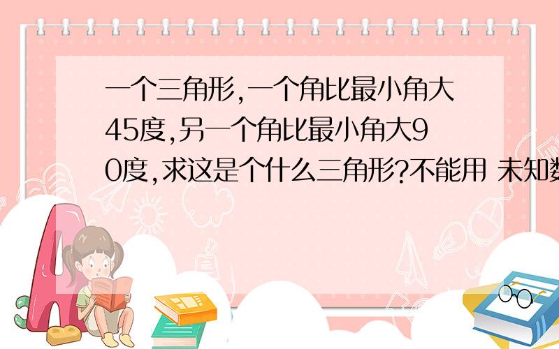 一个三角形,一个角比最小角大45度,另一个角比最小角大90度,求这是个什么三角形?不能用 未知数求