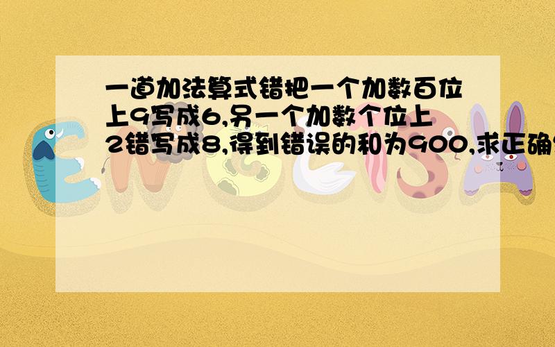 一道加法算式错把一个加数百位上9写成6,另一个加数个位上2错写成8,得到错误的和为900,求正确结果