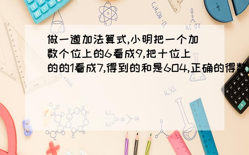 做一道加法算式,小明把一个加数个位上的6看成9,把十位上的的1看成7,得到的和是6O4,正确的得数应田是多少?