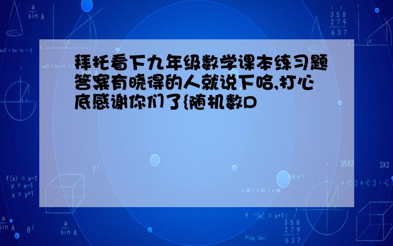 拜托看下九年级数学课本练习题答案有晓得的人就说下哈,打心底感谢你们了{随机数D