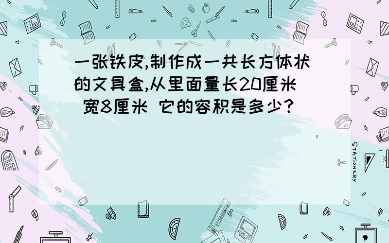 一张铁皮,制作成一共长方体状的文具盒,从里面量长20厘米 宽8厘米 它的容积是多少?