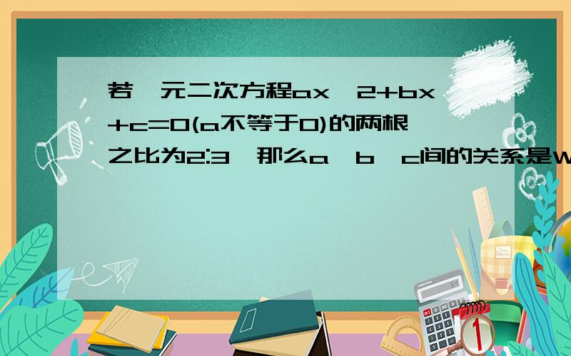 若一元二次方程ax^2+bx+c=0(a不等于0)的两根之比为2:3,那么a、b、c间的关系是Why?