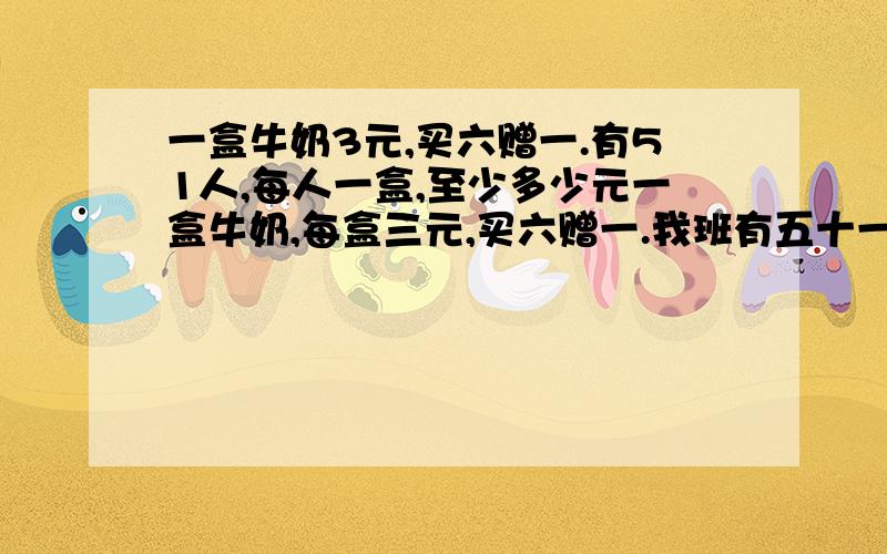 一盒牛奶3元,买六赠一.有51人,每人一盒,至少多少元一盒牛奶,每盒三元,买六赠一.我班有五十一人,如果每人一盒,至少花多少元