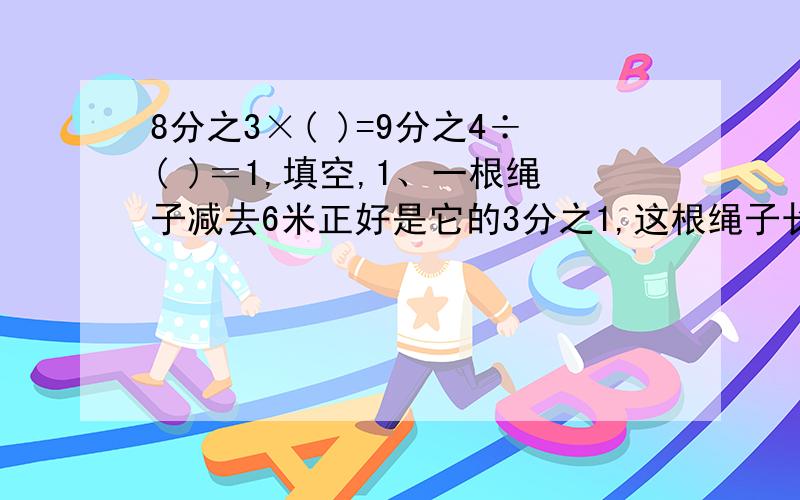 8分之3×( )=9分之4÷( )＝1,填空,1、一根绳子减去6米正好是它的3分之1,这根绳子长( )米.2、6分之5千米是3分之2千米的( )；4分之3千克里含有( )个4分之1千克.