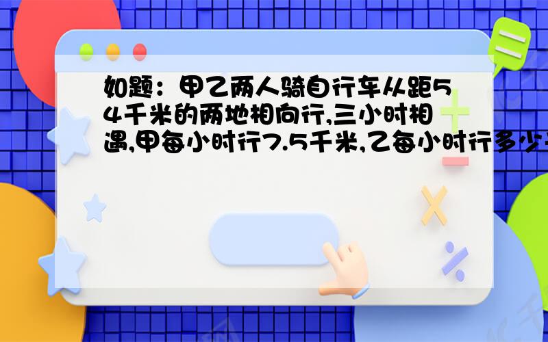 如题：甲乙两人骑自行车从距54千米的两地相向行,三小时相遇,甲每小时行7.5千米,乙每小时行多少千米?用一元一次方程解