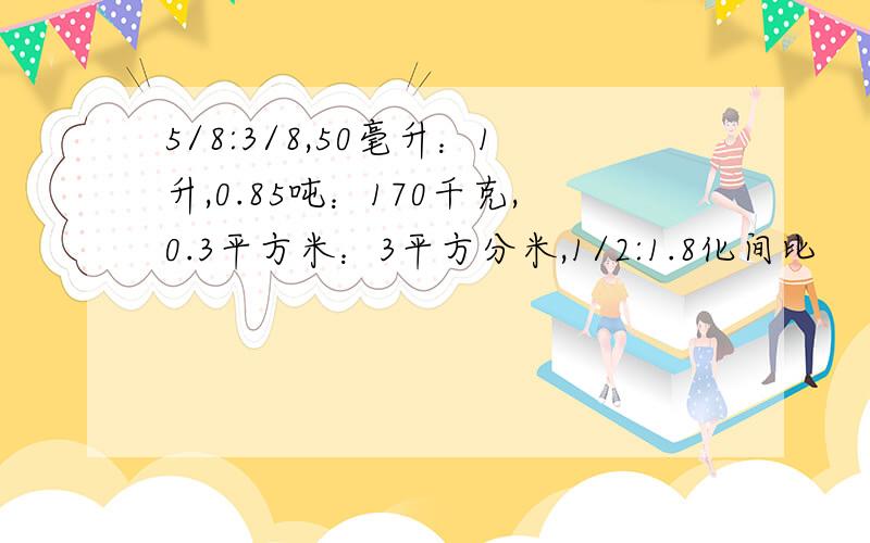 5/8:3/8,50毫升：1升,0.85吨：170千克,0.3平方米：3平方分米,1/2:1.8化间比