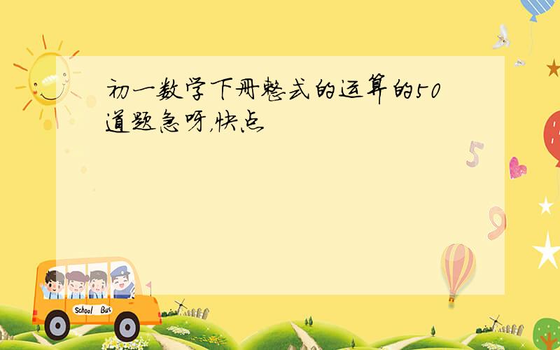 初一数学下册整式的运算的50道题急呀，快点