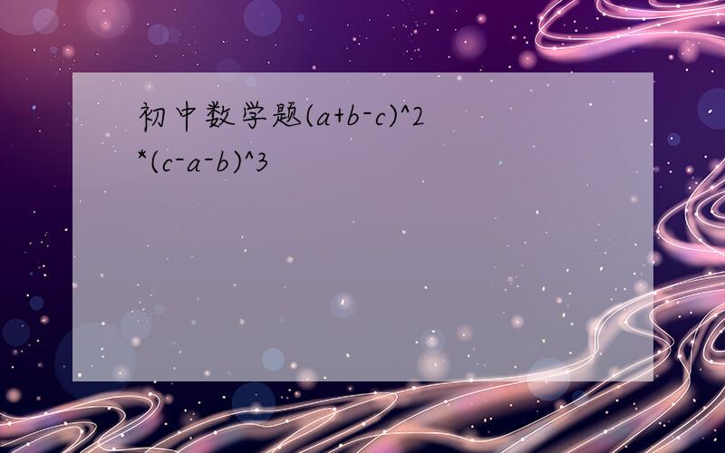 初中数学题(a+b-c)^2*(c-a-b)^3