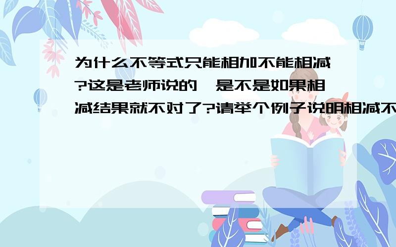 为什么不等式只能相加不能相减?这是老师说的,是不是如果相减结果就不对了?请举个例子说明相减不行.（注,我看不懂打的符号,若涉及数学语言请用汉字表达谢谢!）