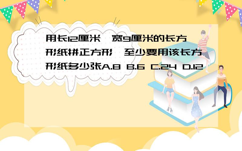 用长12厘米,宽9厘米的长方形纸拼正方形,至少要用该长方形纸多少张A.8 B.6 C.24 D.12